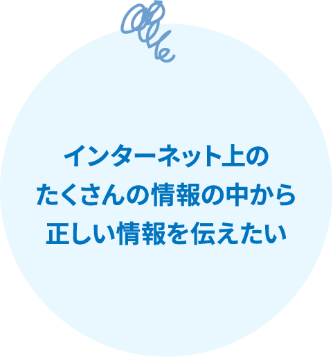 インターネット上のたくさんの情報の中から正しい情報を伝えたい