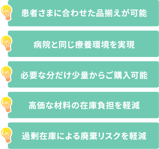 患者さまに合わせた品揃えが可能.病院と同じ療養環境を実現.必要な分だけ
少量からご購入可能.高価な材料の在庫負担を軽減.過剰在庫による廃棄リスクを軽減